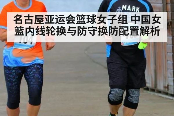 名古屋亚运会篮球女子组 中国女篮内线轮换与防守换防配置解析
